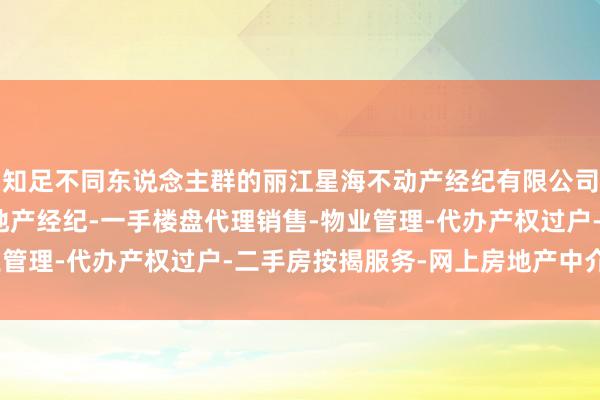 知足不同东说念主群的丽江星海不动产经纪有限公司-房地产中介服务-房地产经纪-一手楼盘代理销售-物业管理-代办产权过户-二手房按揭服务-网上房地产中介需求