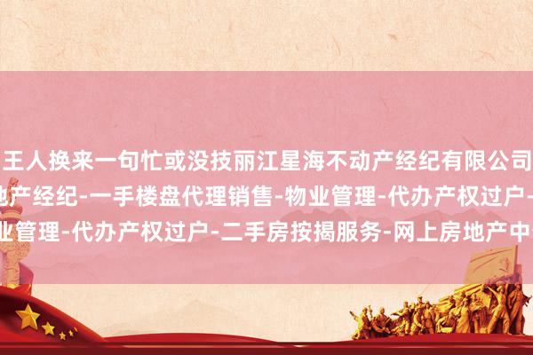 王人换来一句忙或没技丽江星海不动产经纪有限公司-房地产中介服务-房地产经纪-一手楼盘代理销售-物业管理-代办产权过户-二手房按揭服务-网上房地产中介能