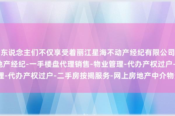 东说念主们不仅享受着丽江星海不动产经纪有限公司-房地产中介服务-房地产经纪-一手楼盘代理销售-物业管理-代办产权过户-二手房按揭服务-网上房地产中介物资的富足