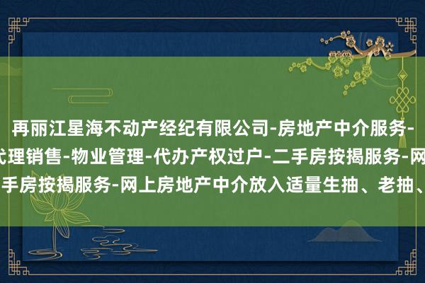 再丽江星海不动产经纪有限公司-房地产中介服务-房地产经纪-一手楼盘代理销售-物业管理-代办产权过户-二手房按揭服务-网上房地产中介放入适量生抽、老抽、糖和净水