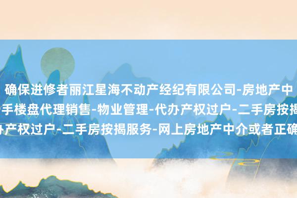 确保进修者丽江星海不动产经纪有限公司-房地产中介服务-房地产经纪-一手楼盘代理销售-物业管理-代办产权过户-二手房按揭服务-网上房地产中介或者正确奉行